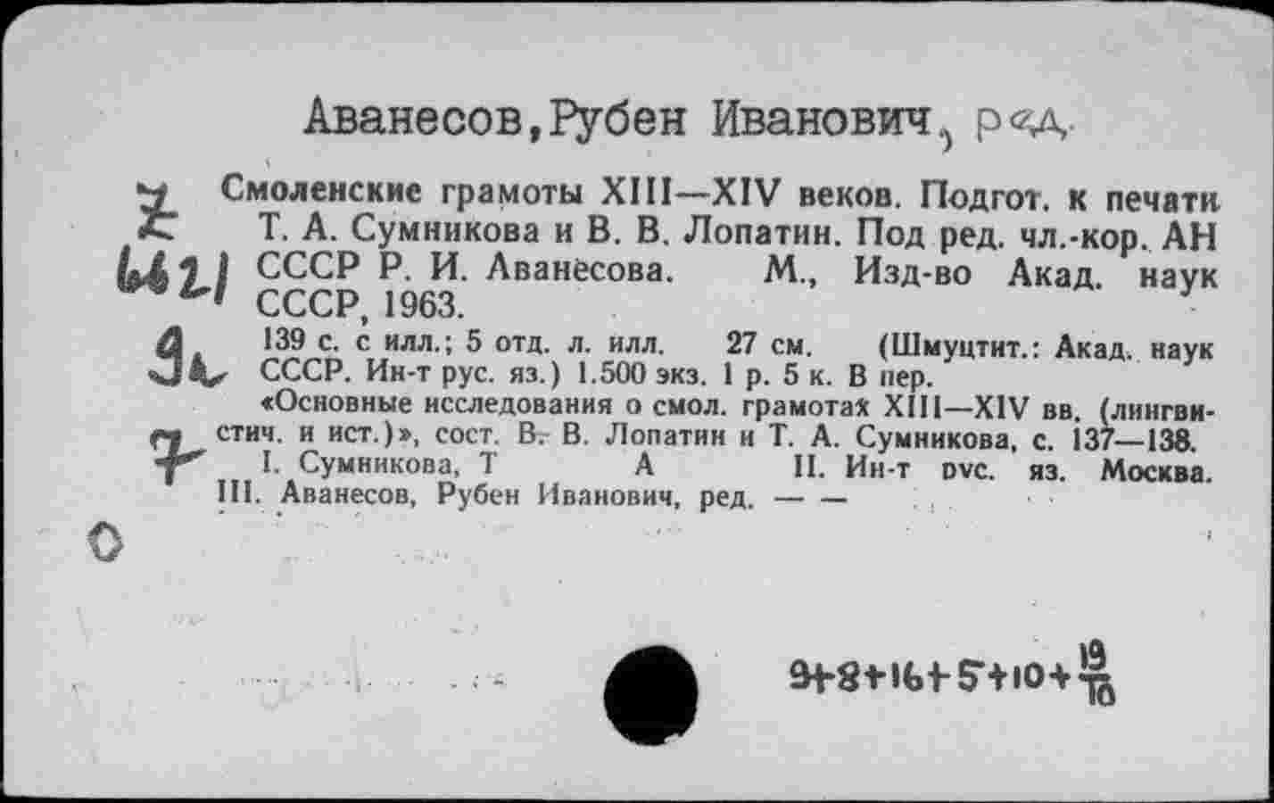﻿Аванесов, 1>убен Иванович., р<*д
м Смоленские грамоты XIП—XIV веков. Подгот. к печати t Т. А. Сумникова и В. В. Лопатин. Под ред. чл.-кор. АН
] СССР Р. И. Аванесова. М., Изд-во Акад, наук СССР, 1963.	У
đ.	139 с. с илл.; 5 отд. л. илл.	27 см. (Шмуцтит.: Акад, наук
V СССР. Ин-т рус. яз.) 1.500 экз. 1 р. 5 к. В пер.
«Основные исследования о смол, грамота* XII1—XIV вв. (лингви-« СТИЧ, и ист.)», сост. В. В. Лопатин и Т. А. Сумникова, с. І37—138. “Г I. Сумникова, T А	II. Ин-т ovc. яз. Москва.
III. Аванесов, Рубен Иванович, ред.--

